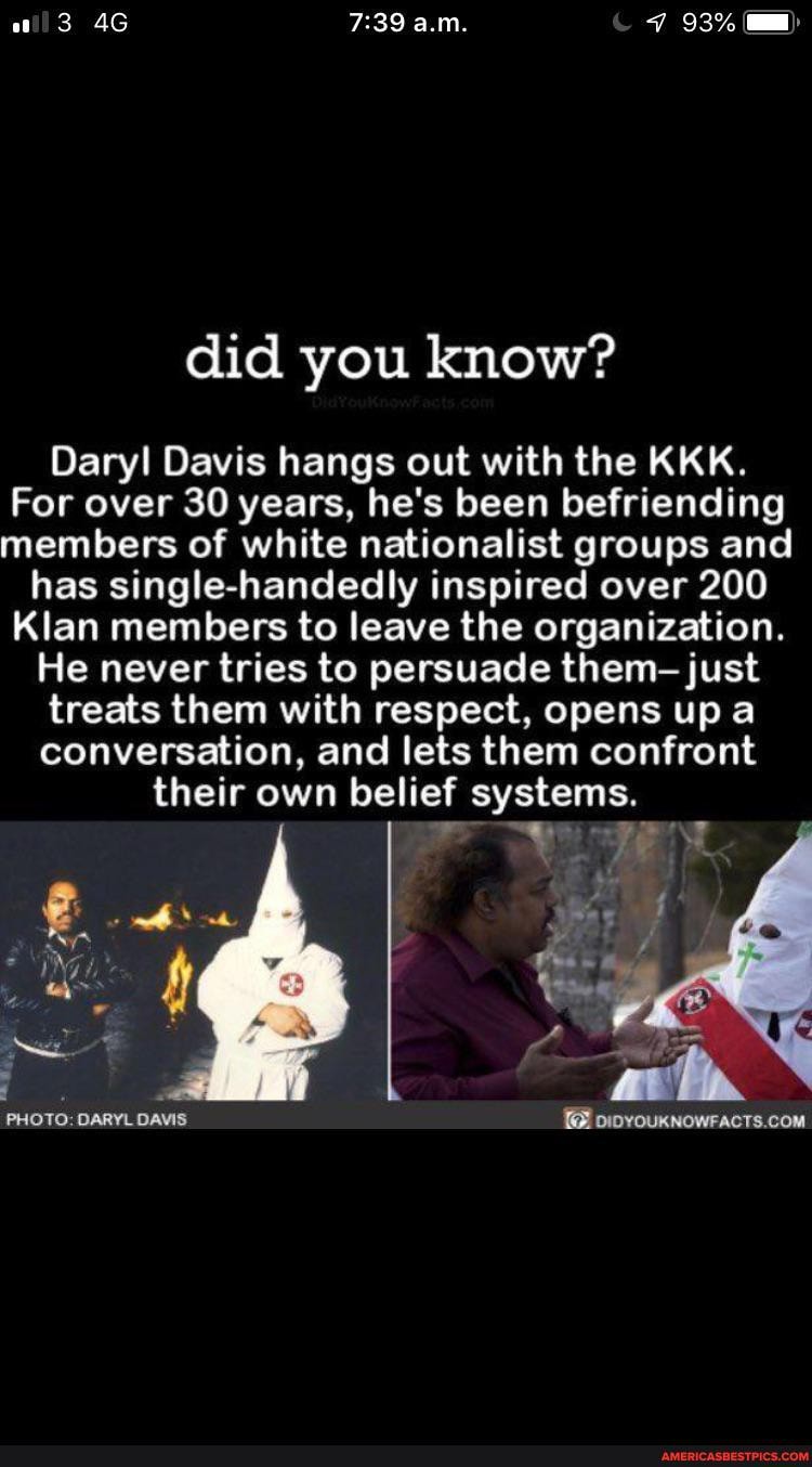 ali 3 a.m. 93%
did you know?
Daryl Davis hangs out with the KKK.
For over 30 years, he's been befriending members of white nationalist groups and has single-handedly inspired over 200
Klan members to leave the organization.
He never tries to persuade them- just treats them with respect, opens up conversation, and lets them confront
their own belief systems.
PHOTO: DARYL DAVIS