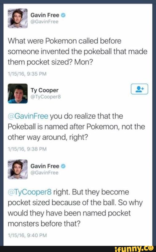 What were Pokemon called before
someone invented the pokeball that made
them pocket sized? Mon?
. Ty Cooper 7;: '
Gavaree you do realize that the
Pokeball is named after Pokemon, not the
other way around, right?
TyCoopeI8 right. But they become
pocket sized because of the ball. 80 why
would they have been named pocket
monsters before that?