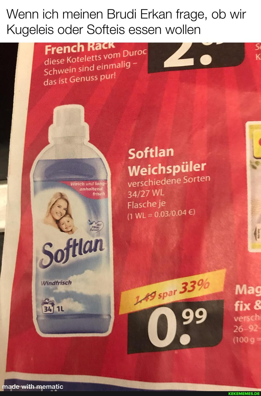enn ich meinen mel I Erkan frage, ob wir
ugeleis oder Softeis essen wollen
French Ratf diese Koteletts vom Duroc
Schwein sind einmalig pur!
das ist Genus> pur!
Softlan
Weichspüler
verschiedene Sorten
WL
Flasche je
(1 WL=
5)
Mag fix
versch
26-9-
