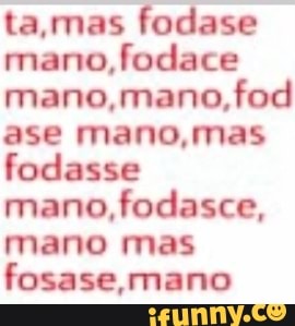 ta,mas fodase
mano,
mano,mano,fod
ase mano,mas
fodasse
mano, fodasce,
mano mas
fosase,mano