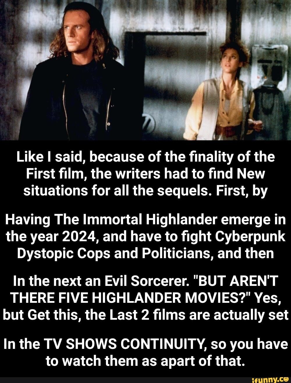 AS
Like I said, because of the finality of the
First film, the writers had to find New situations for all the sequels. First, by
Having The Immortal Highlander emerge in the year 2024, and have to fight Cyberpunk
Dystopic Cops and Politicians, and then
In the next an Evil Sorcerer. "BUT AREN'T THERE FIVE HIGHLANDER MOVIES?" Yes, but Get this, the Last 2 films are actually set
In the TV SHOWS CONTINUITY, so you have to watch them as apart of that. - In the TV SHOWS CONTINUITY, so you have to watch them as apart of that.