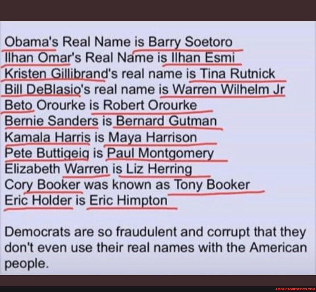 Obama's Real Name is Barry Soetoro
lihan Omar's Real Name is Ilhan Esmi
Kristen Gillibrand's real name is Tina Rutnick
Bill DeBlasio's real name is Warren Wilhelm Jr
Beto Orourke is Robert Orourke
Bernie Sanders is Bernard Gutman
Kamala Harris is Maya Harrison
Pete Buttigeig is Paul Montgomery
Elizabeth Warren is Liz Herring
Cory Booker was known as Tony Booker
Eric Holder is Eric Himpton
Democrats are so fraudulent and corrupt that they don't even use their real names with the American people.