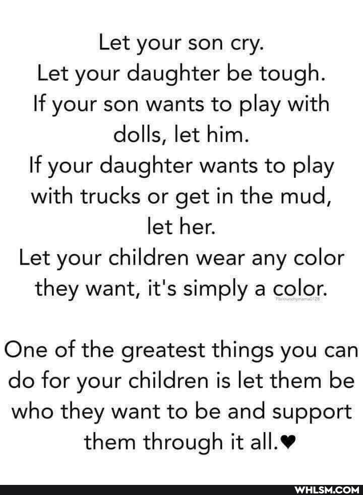 Let your son cry.
Let your daughter be tough.
If your son wants to play with dolls, let him.
If your daughter wants to play with trucks or get in the mud, let her.
Let your children wear any color they want, it's simply a color.
One of the greatest things you can
do for your children is let them be
who they want to be and support them through it
