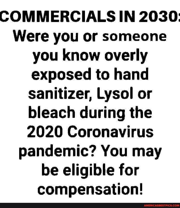 COMMERCIALS IN 2030:
Were you or someone you know overly exposed to hand sanitizer, Lysol or bleach during the
2020 Coronavirus pandemic? You may be eligible for compensation!