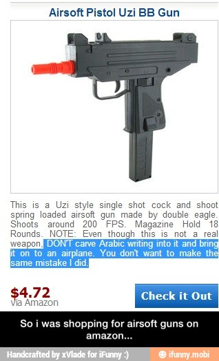 Airsoft Pistol Uzi BB Gun
y
This is a Uzi style single shot cock and shoot
spring loaded airsoft gun made by double eagle
Shoots around 200 FPS. Magazine Hold 18
Rounds. NOTE: Even though this is_not_a real
Repti DONT carve Arabic wating into
it
and bring
COE en eat eet
ERAM
Check
it
Out - So i was shopping for airsoft guns on amazon...