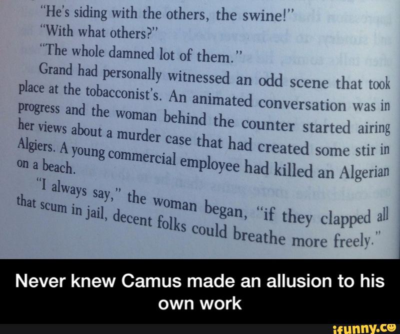 “He's siding with the others, the swine!”
”With what others?"
”The whole damned lot of them. "
Grand had personally witnessed an odd scene {hat [wk
e at the tobaccom'st's. An animated conv ersation ma.» 1n
plac
Never knew Camus made an allusion to his
own work - Never knew Camus made an allusion to his own work