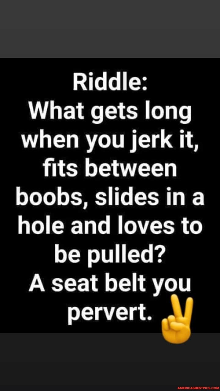 Riddle:
What gets long when you jerk it,
fits between boobs, slides in a hole and loves to be pulled?
A seat belt you pervert.