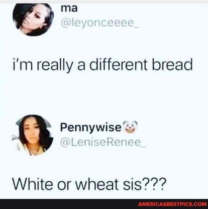 i'm really a different bread
GO Pennywise DLeniseR
White or wheat sis???