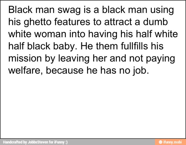 Black man swag is a black man using
his ghetto features to attract a dumb
white woman into having his half white
half black baby. He them fullfills his
mission by leaving her and not paying
welfare, because he has no job.