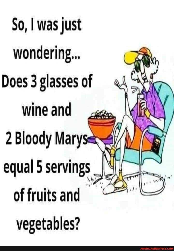 So, I was just wondering...
Does 3 glasses of
wine and
2 Bloody Mary equal 5 ning
of fruits and
vegetables?
