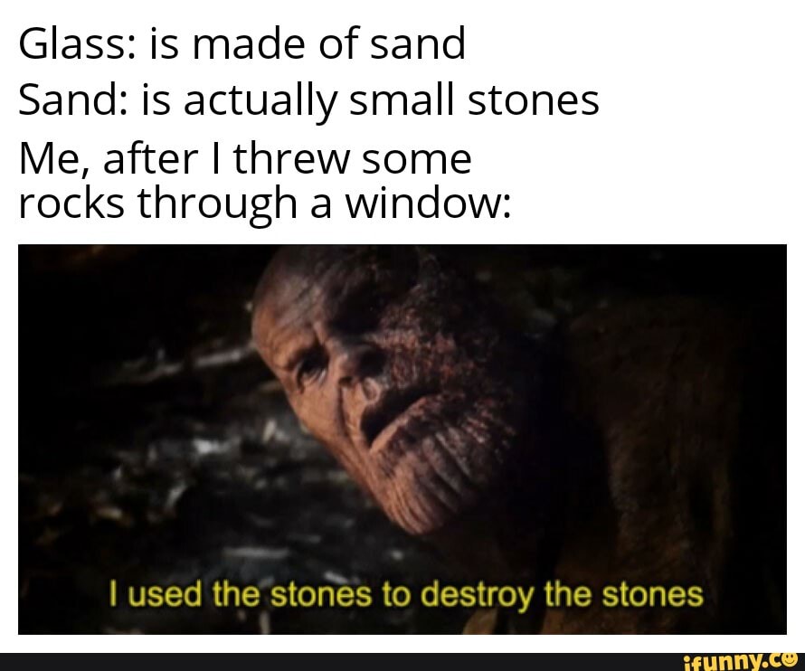 Glass: is made of sand
Sand: is actually small stones
Me, after I threw some rocks through a window:
I used the stones to destroy the stones