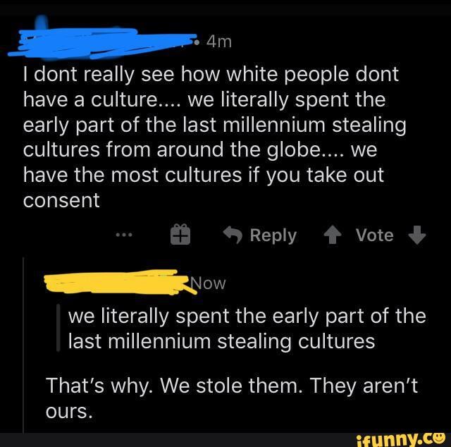 I dont really see how white people dont have a culture.... we literally spent the early part of the last millennium stealing cultures from around the globe.... we have the most cultures if you take out consent
Reply # Vote
we literally spent the early part of the last millennium stealing cultures
That's why. We stole them. They aren't ours.