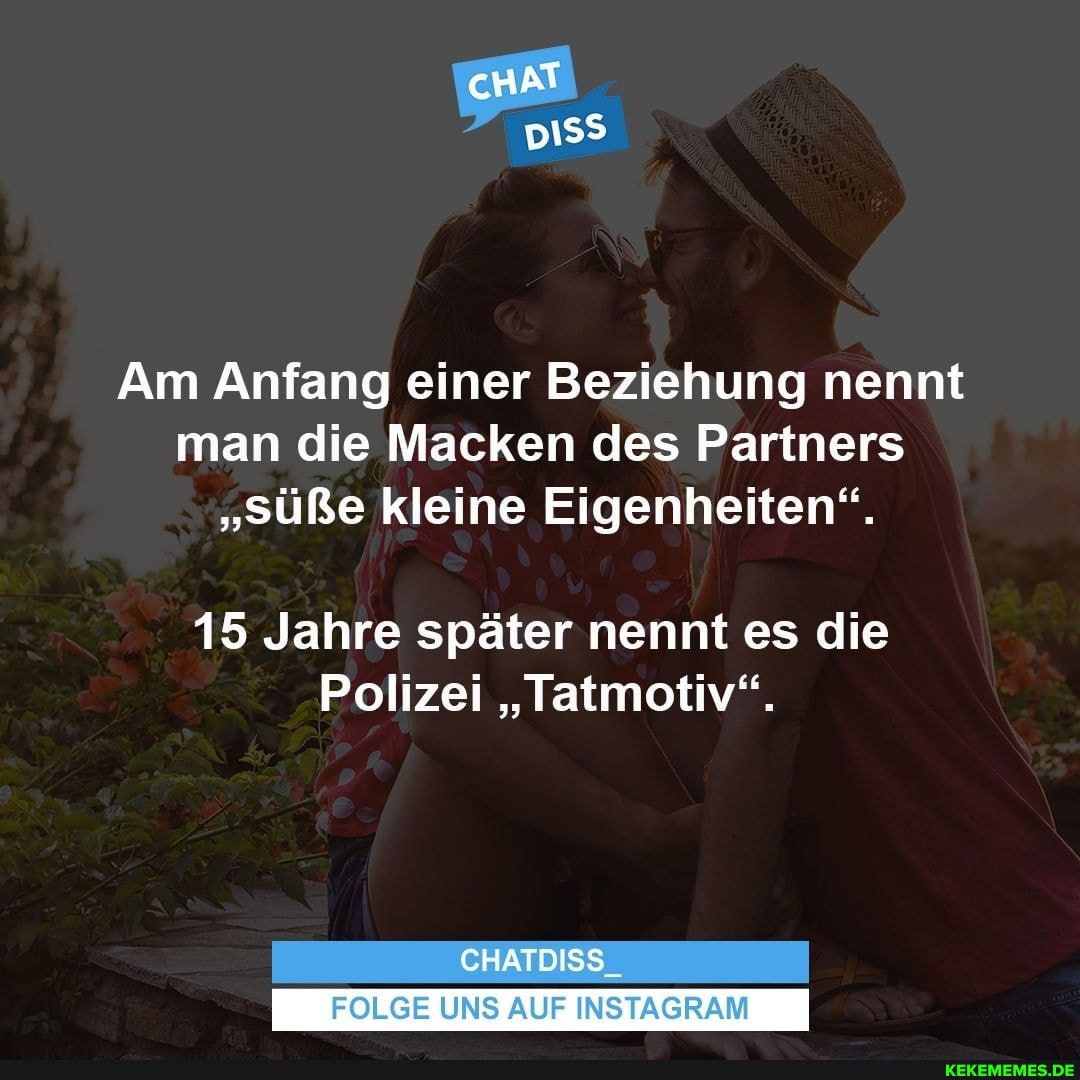 cHAT
Am Anfang einer Beziehung nennt man die Macken des Partners
"süße kleine Eigenheiten".
15 Jahre später nennt es die
Polizei "Tatmotiv".
CHATDISS_
FOLGE UNS AUF INSTAGRAM