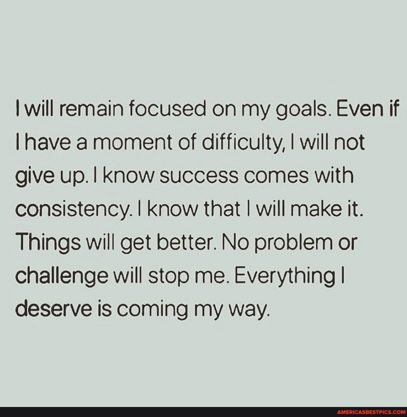 I will remain focused on my goals. Even if
I have moment of difficulty, I will not give up. know success comes with consistency. I know that I will make it.
Things will get better. No problem or challenge will stop me. Everything I deserve is coming my way.