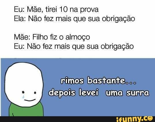 Eu: Mãe, tirei 10 na prova
Ela: Não fez mais que sua obrigação
Mae: Filho fiz o almoço
Eu: Não fez mais que sua obrigação
rimos bastanter.
depois) levei) uma surra,