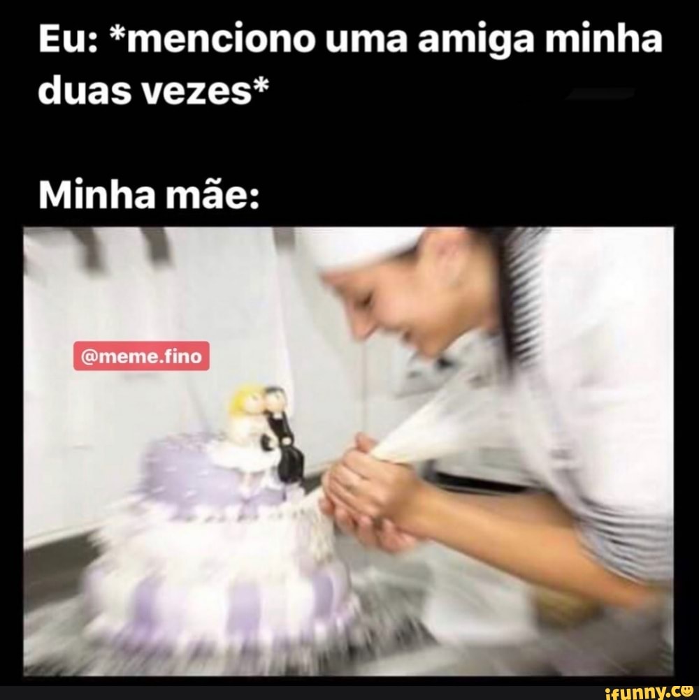 Eu: *menciono uma amiga minha
duas vezes*
Minha mãe: