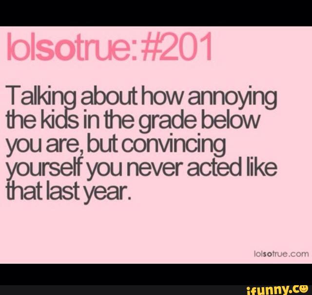 Talkin about how annoying
the ki s in the gradebelow
you are, but convnncmg
yourself you never acted like
that last year.