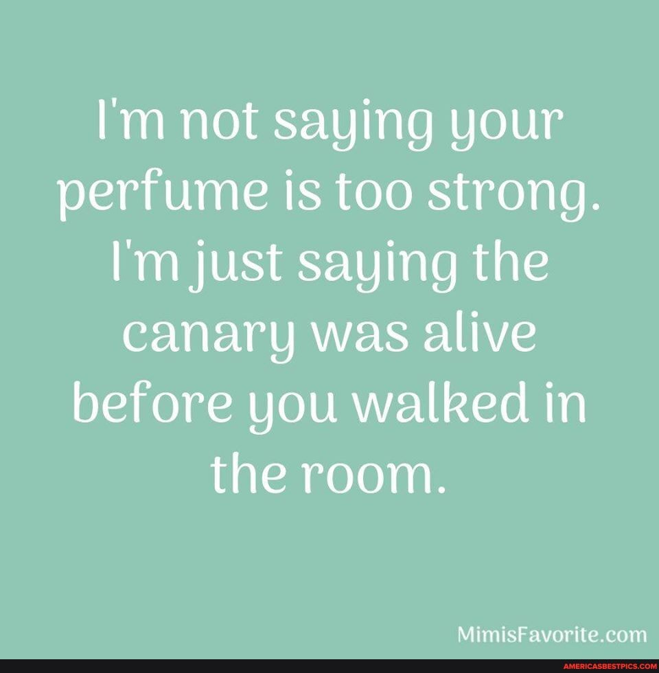 I'm not saying your perfume is too strong.
I'm just saying the canary was alive before you walked in the room.