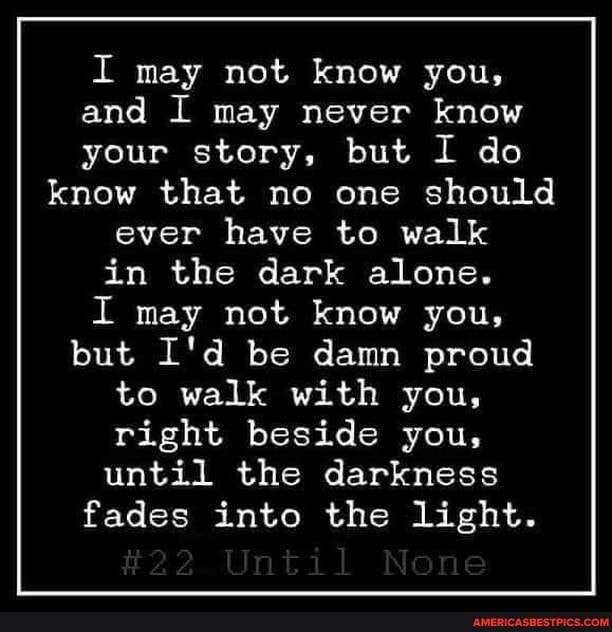 I may not know you, and I may never know your story, but I do know that no one should ever have to walk in the dark alone.
I may not know you, but I'd be damn proud to walk with you, right beside you, until the darkness fades into the light.