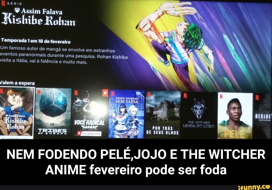 Nsérie
(O Assim Falava
Rishibe Rohan
Temporada 1 em 18 de fevereiro
Um famoso autor de mangá se envolve em estranhos eventos paranormais durante uma pesquisa. Rohan Kishibe visita a Itália, vai à falência e muito mais.
Valem a espera
TRISES
Rolim OCÊ RA POR ,
DE SEUS
NEM FODENDO PELÉ, JOJO E THE WITCHER ANIME fevereiro pode ser foda - NEM FODENDO PELÉ,JOJO E THE WITCHER ANIME fevereiro pode ser foda