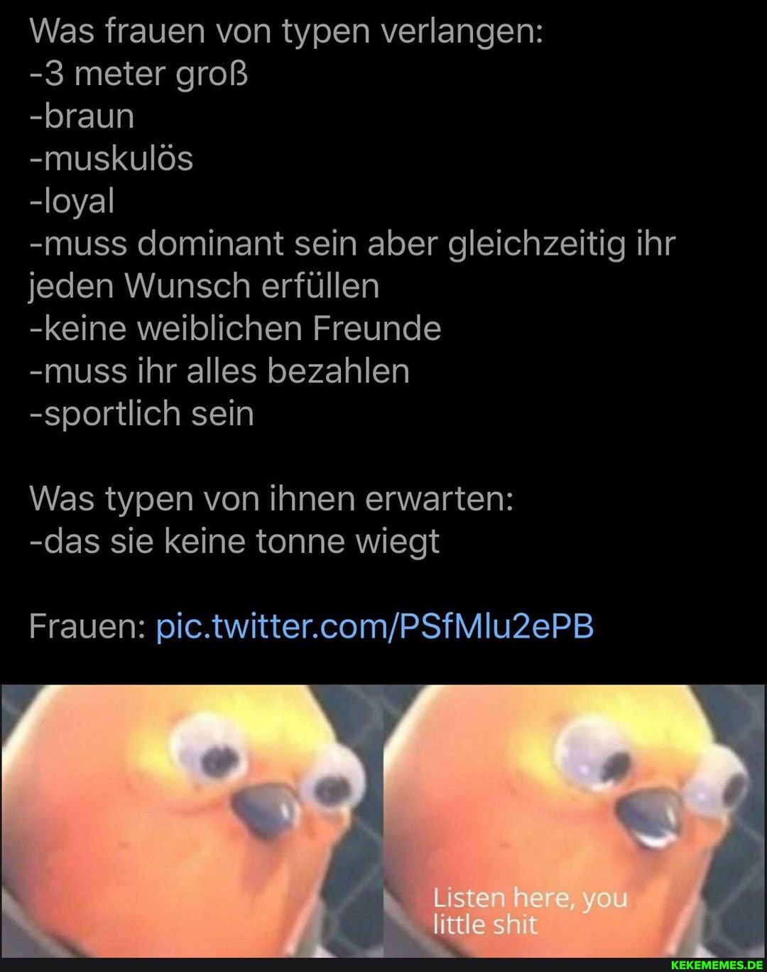 Was frauen von typen verlangen:
-3 meter groß
-braun
-muskulös
-loyal
-muss dominant sein aber gleichzeitig ihr jeden Wunsch erfüllen
-keine weiblichen Freunde
-muss ihr alles bezahlen
-sportlich sein
Was typen von ihnen erwarten:
-das sie keine tonne wiegt
Listen
little sh
Frauen:
