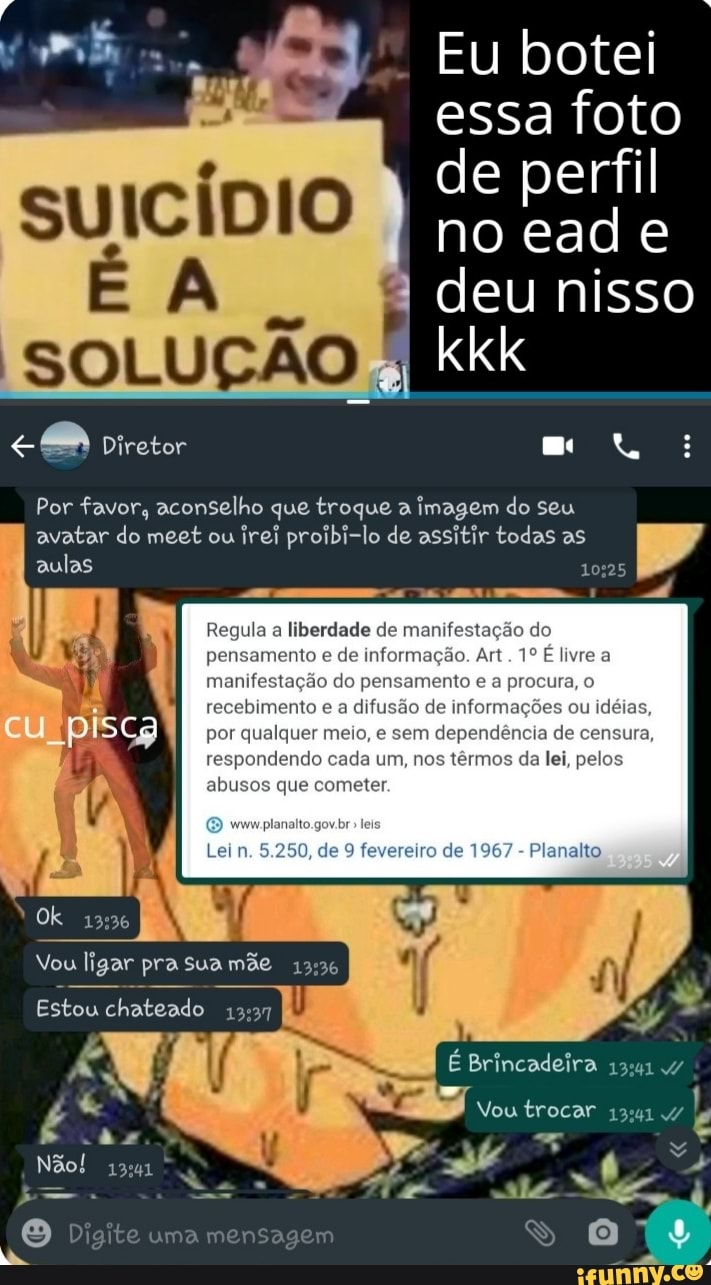 Eu botei
- essa foto de perfil
SUICÍDIO no ead e
SOLUÇÃO I deu nisso kkk
Diretor
Por favor, aconselho que troque a imagem do seu avatar do meet ou irei proibi-lo de assitir todas as aulas
Regula a liberdade de manifestação do pensamento e de informação. Art. livre a manifestação do pensamento e a procura, o recebimento e a difusão de informações ou idéias, cu piscg por qualquer meio, e sem dependência de censura, respondendo cada um, nos têrmos da lei, pelos abusos que cometer.
analto
Planalto.
Ok
Vou ligar pra sua mãe
Estou chateado
Não!
I É Brincadeira 4/
te
Vou trocar
Digite uma mensagem