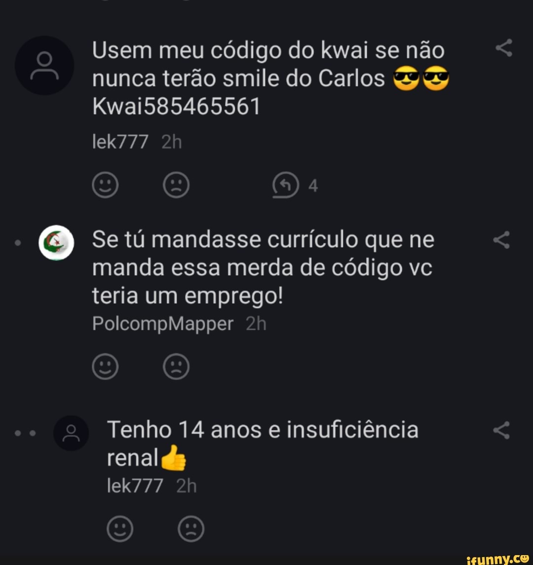 Usem meu código do kwai se não nunca terão smile do Carlos
KwaiS85465561
lek777
Se tú mandasse currículo que ne manda essa merda de código vc teria um emprego!
PolcompMapper
Tenho 14 anos e insuficiência
renal ds
lek777