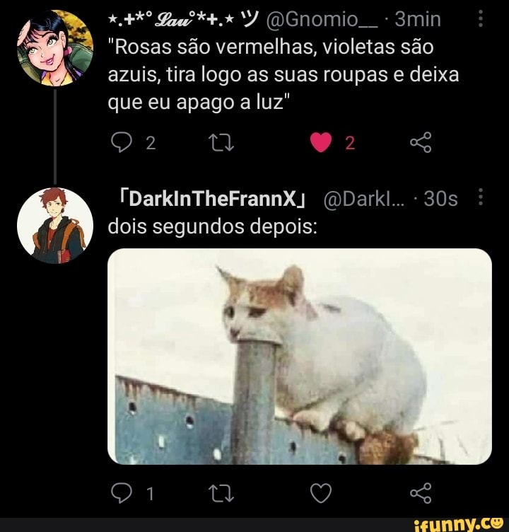 (DGnomio.. 3min
"Rosas são vermelhas, violetas são
azuis, tira logo as suas roupas e deixa que eu apago a luz"
TDarkinTheFrannXI (DDarkl... - dois segundos depois: