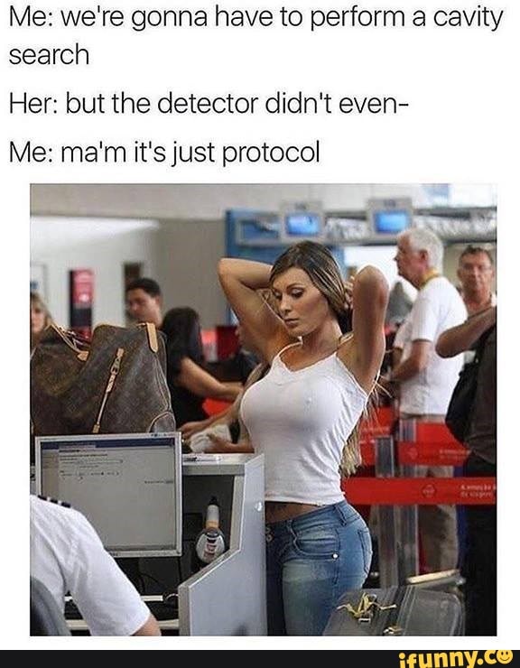 Me: we're gonna have to perform a cavity search
Her: but the detector didn't even-
Me: ma'm it's just protocol