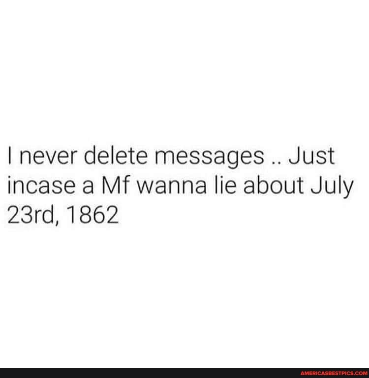 I never delete messages Just incase a Mf wanna lie about July
23rd, 1862