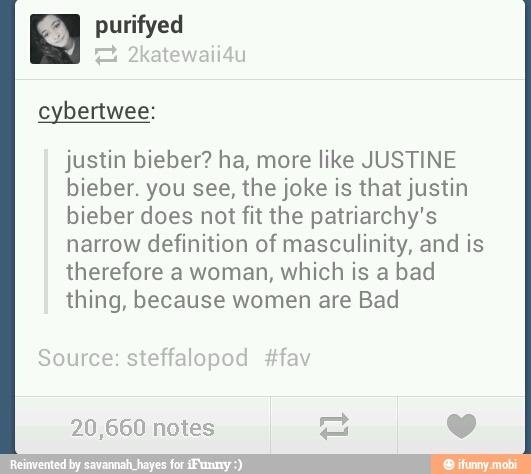 purifyed
justin bieber? ha, more like JUSTINE
bieber. you see, the joke is that justin
bieber does not fit the patriarchy's
narrow definition of masculinity, and is
therefore a woman, which is a bad
thing, because women are Bad