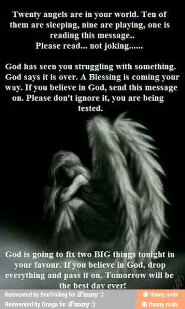 'Twenty angels are in your world. Ten of
them are sleeping, nine are playing, one is
reading this message.
Please read... not joking.
God has seen you struggling with something.
it is over. A Blessing is coming your
way. If you believe in God, send this message
on. Please don't ignore it, you are being
tested.