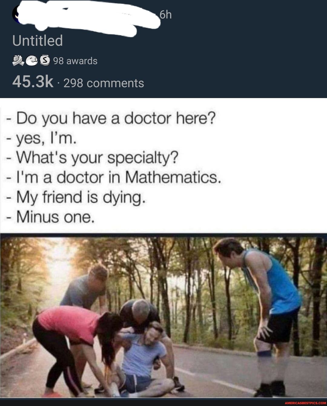 Untitled
2, @ 98 awards
45.3k 298 comments
- Do you have a doctor here?
- yes, I'm.
- What's your specialty?
- I'm a doctor in Mathematics.
- My friend is dying.
- Minus one.
et