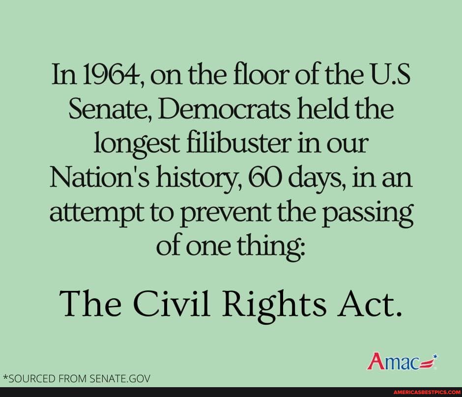 In 1964, on the floor of the U.S Senate, Democrats held the longest filibuster in our
Nation's history, 60 days, in an attempt to prevent the passing of one thing:
The Civil Rights Act.
Amac=