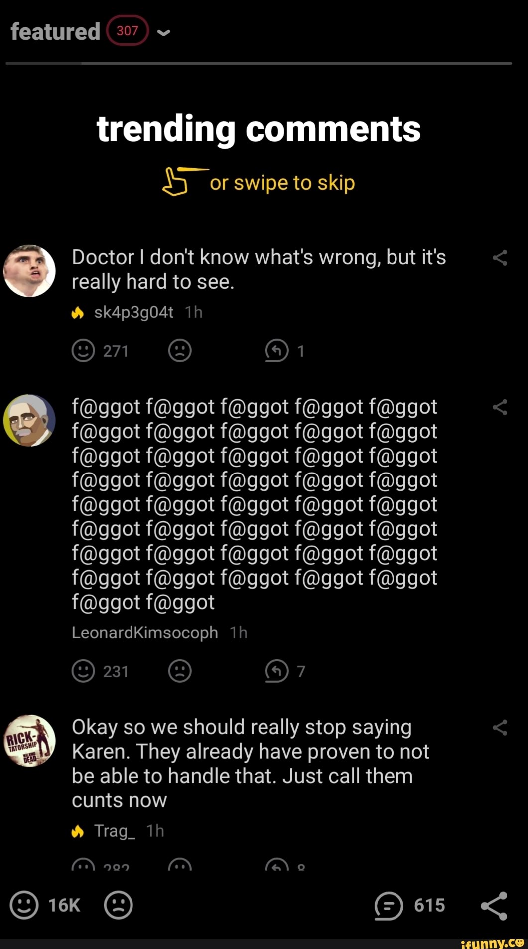 featured 307) trending comments
A: swipe to skip
Doctor I dont know what's wrong, but it's
really hard to see.
É
£3) Okay so we should really stop saying
weit' Karen. They already have proven to not
be able to handle that. Just call them
cunts now