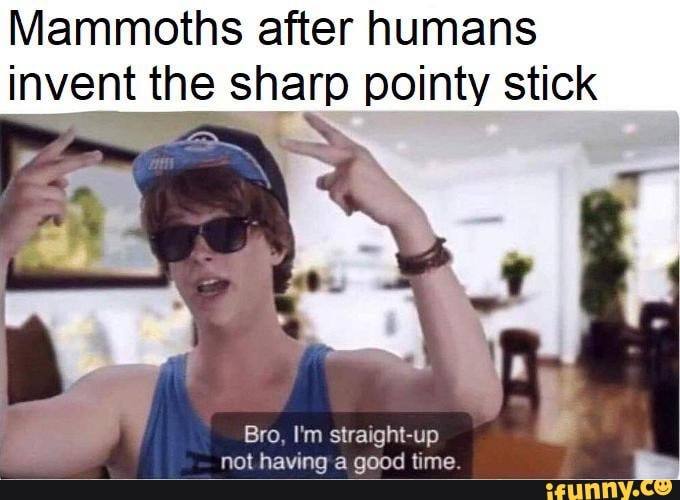 Mammoths after humans invent the sharp pointy stick Bro, I'm straight ...