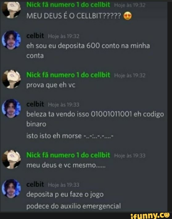 Nick fã numero 1 do cellbit +
MEU DEUS
eh sou eu deposita 600 conto na minha conta
Nick fã numero 1 do cellbit Hoje as prova que eh vc
Hoje & ):33 beleza ta vendo isso 01001011001 eh codigo binaro
isto isto eh morse
Nick fá numero do cellbit + meu deus e vc mesmo......
deposita p eu faze o jogo podece do auxilio emergencial