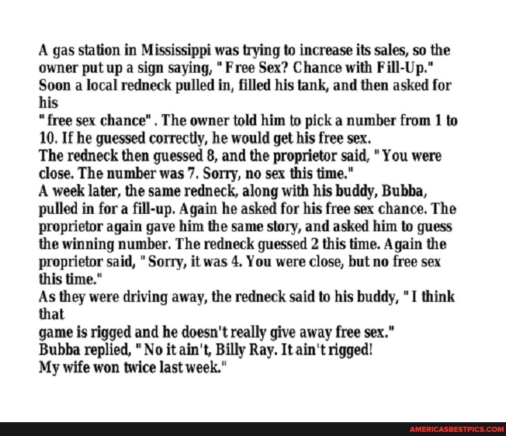 A gas station in Mississippi was trying to increase its sales, so the owner put up a sign saying, "Free Sex? Chance with Fill-Up."
Soon a local redneck pulled in, filled his tank, and then asked for his
"free sex chance" The owner told him to pick a number from 1 to
10, If he guessed correctly, he would get his free sex,
The redneck then guessed 8, and the proprietor said, You were close. The number was 7, Sorry, no sex this time."
A week later, the same redneck, along with his buddy, Bubba, pulled in for a fill-up. Again he asked for his free sex chance. The proprietor again gave him the same story, and asked him to guess the winning number. The redneck guessed 2 this time. Again the proprietor said, Sorry, it was 4. You were close, but no free sex this time."
As they were driving away, the redneck said to his buddy, "I think that
game is rigged and he doesn't really give away free sex."
Bubba replied, " No it ain't, Billy Ray. It ain't rigged!
My wife won twice last week."