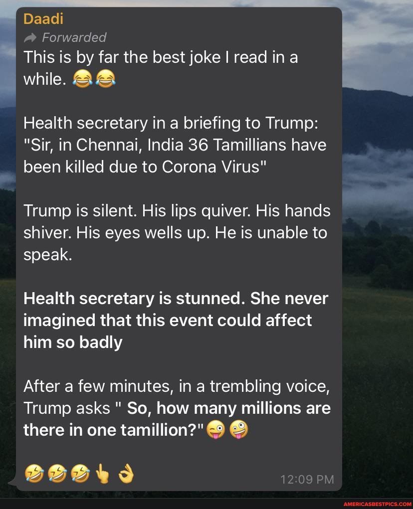 Daadi
@ Forwarded
This is by far the best joke I read in a
while. AA
Health secretary in a briefing to Trump:
"Sir, in Chennai, India 36 Tamillians have been killed due to Corona Virus"
Trump is silent. His lips quiver. His hands shiver. His eyes wells up. He is unable to speak.
Health secretary is stunned. She never imagined that this event could affect him so badly
After a few minutes, in a trembling voice,
Trump asks " So, how many millions are there in one
12 PM