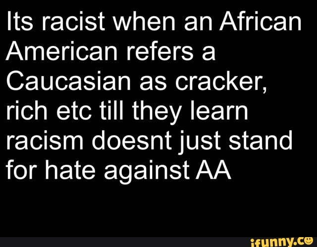 Its racist when an African
American refers a
Caucasian as cracker,
rich etc till they learn
racism doesnt just stand
for hate against AA
