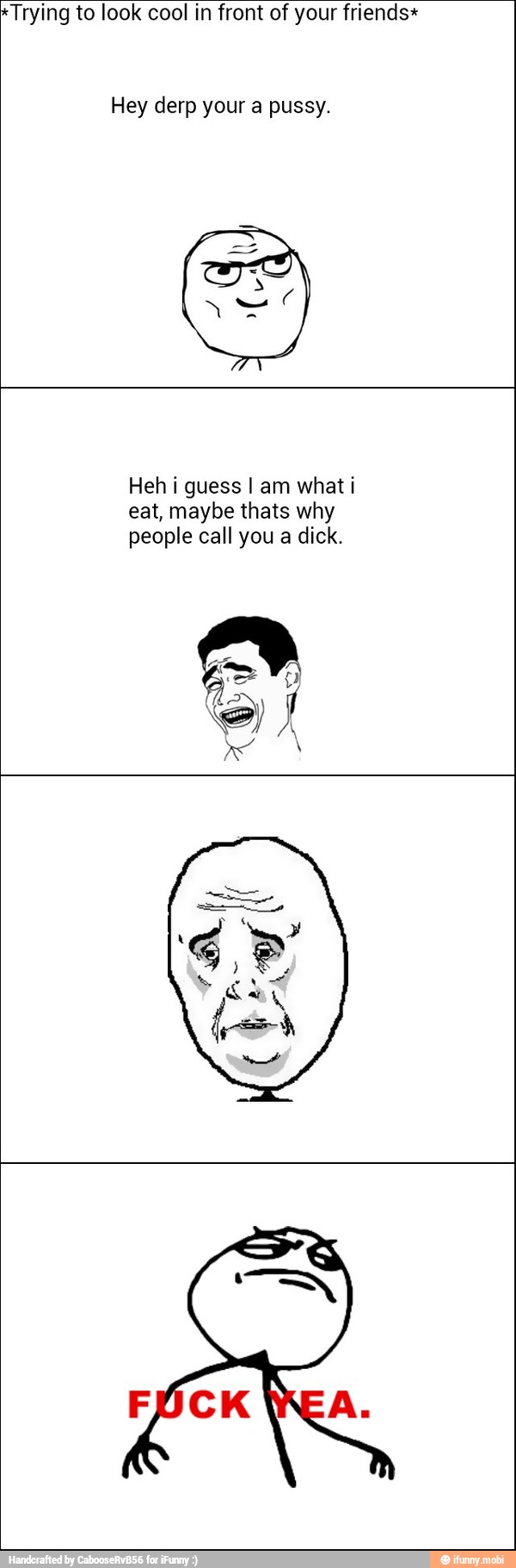 *Trying to look cool in front of your friends*
Hey derp your a pussy.
Heh i guess I am what i
eat, maybe thats why
people call you a dick.