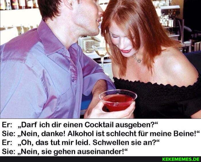 Er: "Darf ich dir einen Cocktail ausgeben?"
Sie: "Nein, danke! Alkohol ist schlecht für meine Beine!"
Er: "Oh, das tut mir rleid Schwellen sie an?"
