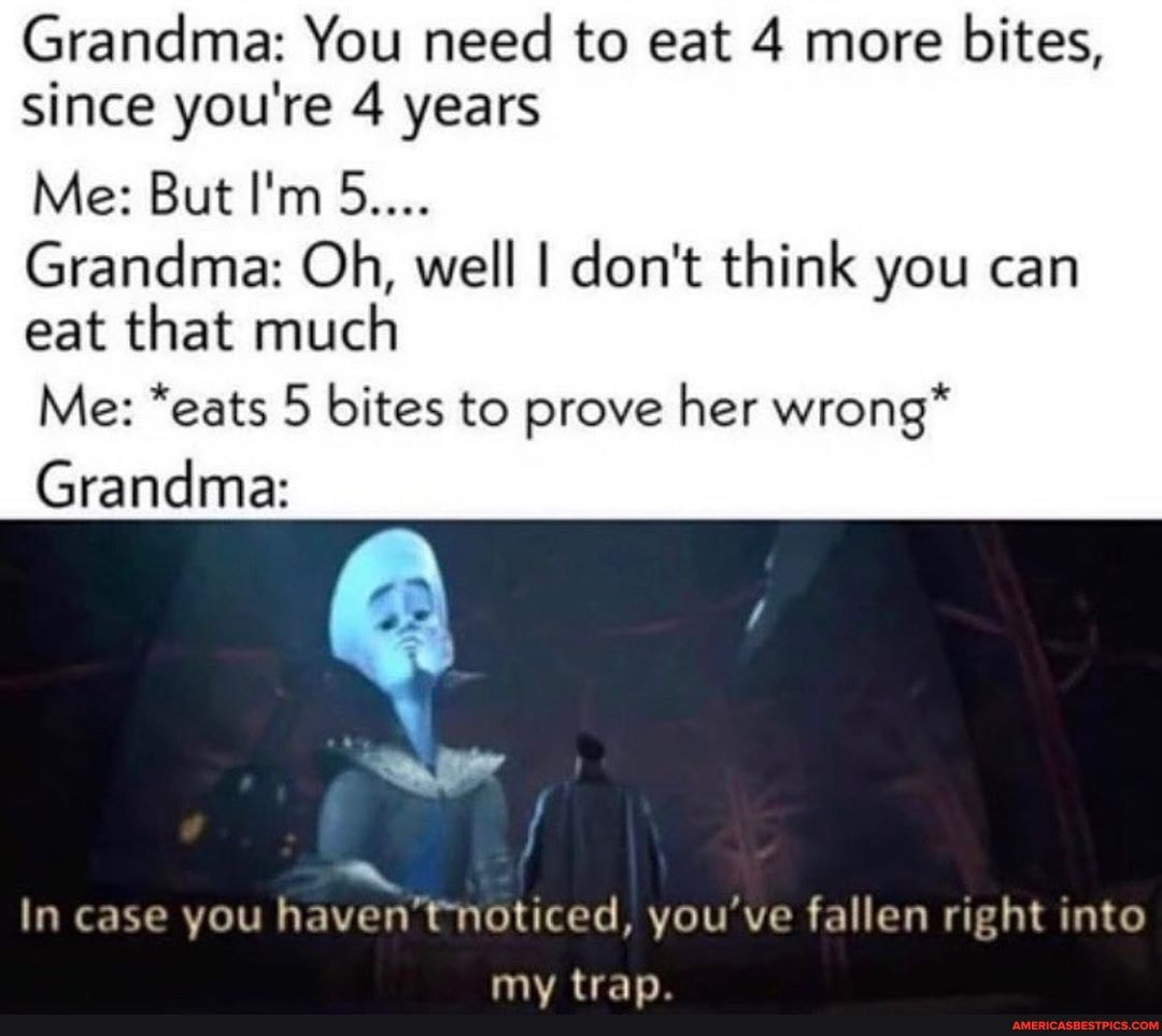 Grandma: You need to eat 4 more bites, since you're 4 years
Me: But I'm 5....
Grandma: Oh, well I don't think you can eat that much
Me: *eats 5 bites to prove her wrong*
Grandma:
aa.
In case you haven' noticed, you've fallen right into
tran