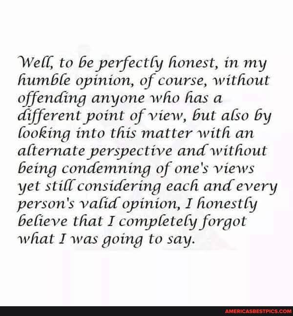 Well, to be perfectly honest, in my humble opinion, of course, without offending anyone who has a different point of view, but also by looking into this matter with an alternate perspective and without being condemning of one's views yet still considering each and every person's valid opinion, I honestly believe that I completely forgot what I was going to say.