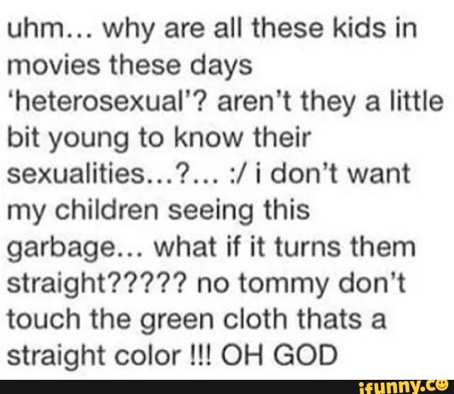 uhm... why are all these kids in
movies these days
‘heterosexual'? aren't they a little
bit young to know their
sexualities...?... :/ i don’t want
my children seeing this
garbage... what if it turns them
straight????? no tommy don't
touch the green cloth thats a
straight color !!! OH GOD