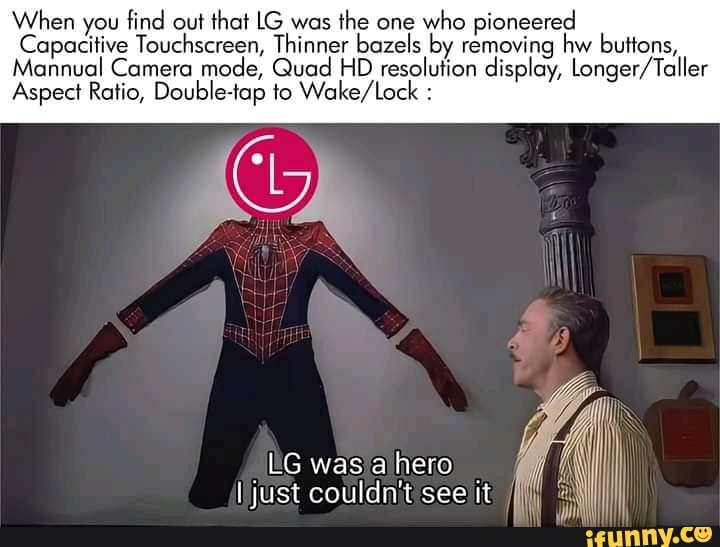 When you find out that LG was the one who pioneered
Capacitive Touchscreen, Thinner bazels by removing hw buttons,
ns,
Mannual Camera mode, Quad HD resolution display, longer/ Taller
Aspect Ratio, Double-tap to :
LG was a hero just couldn't see it