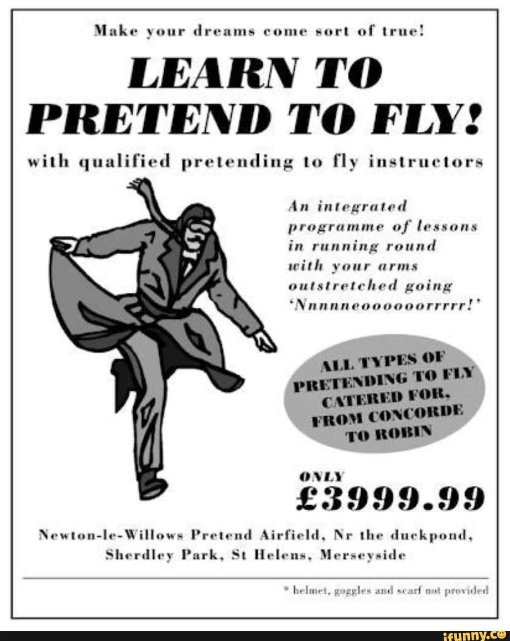 Make your dreams come sort of true! LEARN TO PRETEND TO FLY! with qualified pretending to fly instructors An integrated programme of lessons in running round with your arms outstretched going 'Nannneoooooorrrrr!" Newton-le-Willows Pretend Airfield, Nr the duckpond, Sherdley Park, St Helens, Merseyside * helmet, goggles and sear