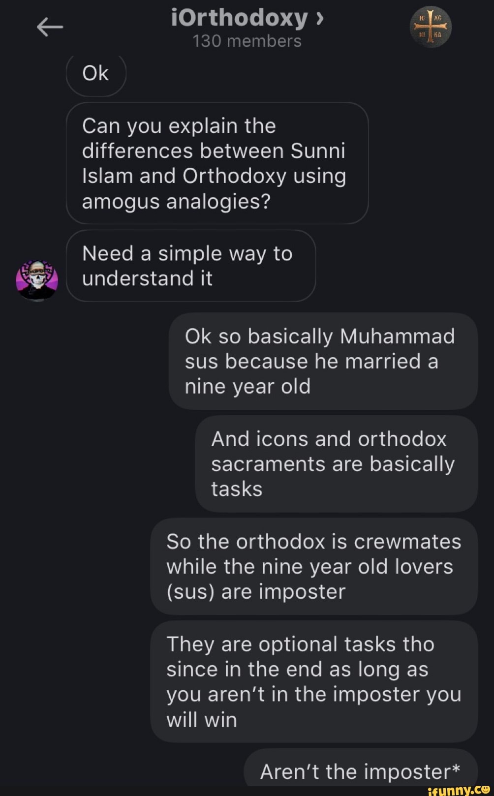 (Orthodoxy >
130 members
Ok
Can you explain the differences between Sunni
Islam and Orthodoxy using amogus analogies?
Need a simple way to understand it
Ok so basically Muhammad sus because he married a nine year old
And icons and orthodox sacraments are basically tasks
So the orthodox is crewmates while the nine year old lovers
(sus) are imposter
They are optional tasks tho since in the end as long as you aren't in the imposter you will win
Aren't the imposter*