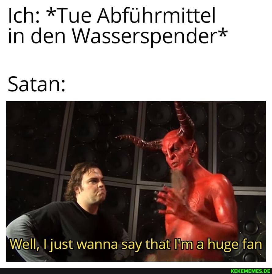 Ich: *Tue Abführmittel in den Wasserspender*
Satan:
Well, I just wanna say that ahuge fan