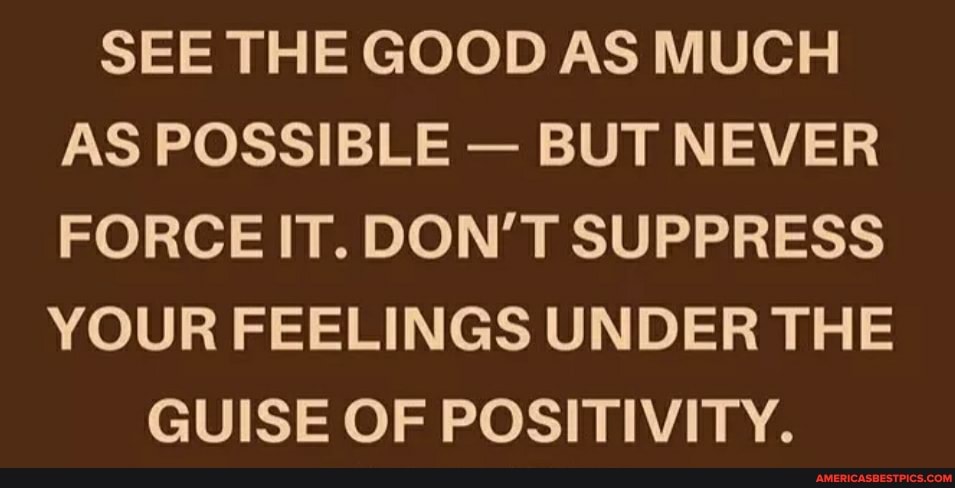 SEE THE GOOD AS MUCH AS POSSIBLE - BUT NEVER FORCE IT. DON'T SUPPRESS YOUR FEELINGS UNDER THE
GUISE OF POSIT WITTY.